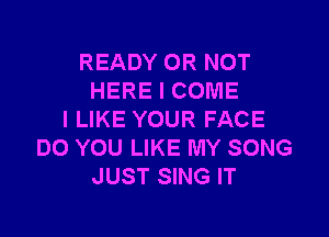 READY OR NOT
HERE I COME

I LIKE YOUR FACE
DO YOU LIKE MY SONG
JUST SING IT