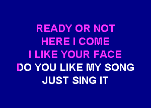 READY OR NOT
HERE I COME

I LIKE YOUR FACE
DO YOU LIKE MY SONG
JUST SING IT