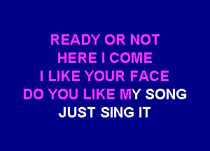 READY OR NOT
HERE I COME

I LIKE YOUR FACE
DO YOU LIKE MY SONG
JUST SING IT