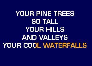 YOUR PINE TREES
SO TALL
YOUR HILLS
AND VALLEYS
YOUR COOL WATERFALLS