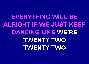 EVERYTHING WILL BE
ALRIGHT IF WE JUST KEEP
DANCING LIKE WE'RE
TWENTY TWO
TWENTY TWO