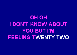 OH OH
I DON'T KNOW ABOUT

YOU BUT PM
FEELING TWENTY TWO