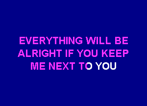 EVERYTHING WILL BE

ALRIGHT IF YOU KEEP
ME NEXT TO YOU