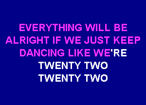 EVERYTHING WILL BE
ALRIGHT IF WE JUST KEEP
DANCING LIKE WE'RE
TWENTY TWO
TWENTY TWO