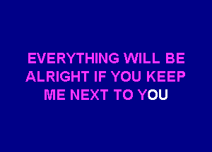 EVERYTHING WILL BE

ALRIGHT IF YOU KEEP
ME NEXT TO YOU