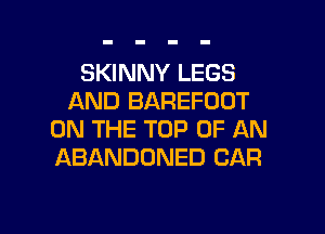 SKINNY LEGS
AND BAREFOOT
ON THE TOP OF AN
ABANDONED CAR

g