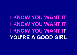 I KNOW YOU WANT IT
I KNOW YOU WANT IT

I KNOW YOU WANT IT
YOU'RE A GOOD GIRL