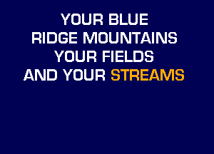 YOUR BLUE
RIDGE MOUNTAINS
YOUR FIELDS
AND YOUR STREAMS