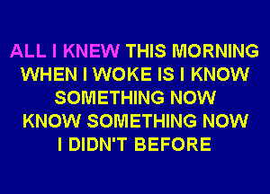 ALL I KNEW THIS MORNING
WHEN I WOKE IS I KNOW
SOMETHING NOW
KNOW SOMETHING NOW
I DIDN'T BEFORE