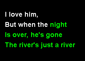 I love him,
But when the night

Is over, he's gone
The river's just a river