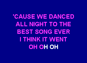 'CAUSE WE DANCED
ALL NIGHT TO THE
BEST SONG EVER

I THINK IT WENT
0H 0H 0H