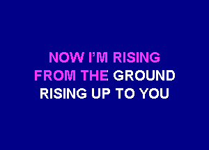 NOW I'M RISING

FROM THE GROUND
RISING UP TO YOU