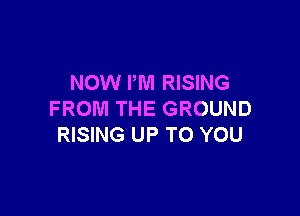 NOW I'M RISING

FROM THE GROUND
RISING UP TO YOU