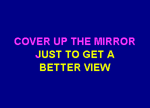 COVER UP THE MIRROR

JUST TO GET A
BETTER VIEW