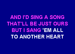 AND I'D SING A SONG
THAT'LL BE JUST OURS
BUT I SANG 'EM ALL
TO ANOTHER HEART