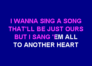 I WANNA SING A SONG
THAT'LL BE JUST OURS
BUT I SANG 'EM ALL
TO ANOTHER HEART