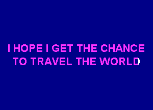 I HOPE I GET THE CHANCE
TO TRAVEL THE WORLD