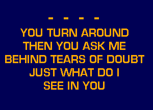 YOU TURN AROUND
THEN YOU ASK ME
BEHIND TEARS 0F DOUBT
JUST WHAT DO I
SEE IN YOU