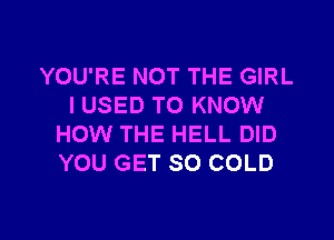 YOU'RE NOT THE GIRL
I USED TO KNOW
HOW THE HELL DID
YOU GET SO COLD

g