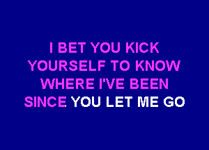 I BET YOU KICK
YOURSELF TO KNOW
WHERE I'VE BEEN
SINCE YOU LET ME G0