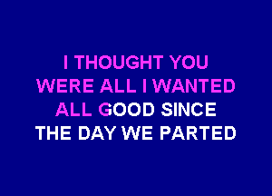 I THOUGHT YOU
WERE ALL I WANTED
ALL GOOD SINCE
THE DAY WE PARTED