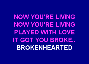 NOW YOU'RE LIVING
NOW YOU'RE LIVING
PLAYED WITH LOVE
IT GOT YOU BROKE.
BROKENHEARTED