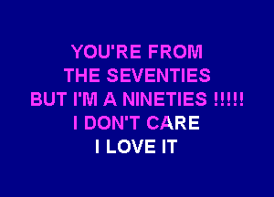 YOU'RE FROM
THE SEVENTIES

BUT I'M A NINETIES l!!!!
I DON'T CARE
I LOVE IT