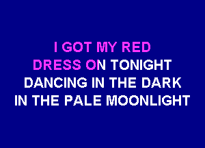 I GOT MY RED
DRESS 0N TONIGHT
DANCING IN THE DARK
IN THE PALE MOONLIGHT