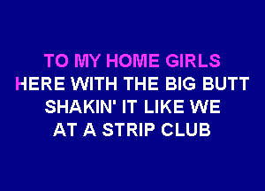TO MY HOME GIRLS
HERE WITH THE BIG BUTT
SHAKIN' IT LIKE WE
AT A STRIP CLUB