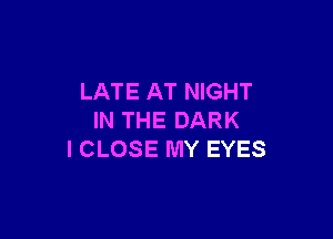 LATE AT NIGHT

IN THE DARK
I CLOSE MY EYES