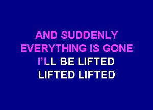 AND SUDDENLY
EVERYTHING IS GONE
PLL BE LIFTED
LIFTED LIFTED