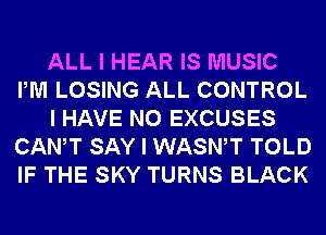 ALL I HEAR IS MUSIC
PM LOSING ALL CONTROL
I HAVE NO EXCUSES
CANIT SAY I WASNIT TOLD
IF THE SKY TURNS BLACK