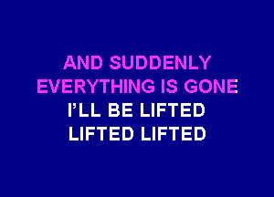 AND SUDDENLY
EVERYTHING IS GONE
PLL BE LIFTED
LIFTED LIFTED