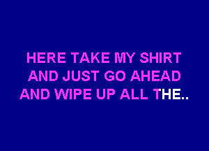 HERE TAKE MY SHIRT
AND JUST GO AHEAD
AND WIPE UP ALL THE..