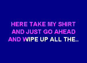 HERE TAKE MY SHIRT
AND JUST GO AHEAD
AND WIPE UP ALL THE..