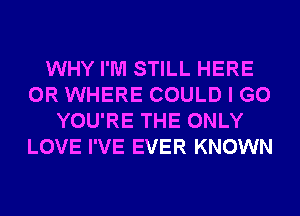 WHY I'M STILL HERE
OR WHERE COULD I GO
YOU'RE THE ONLY
LOVE I'VE EVER KNOWN