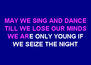 MAY WE SING AND DANCE
TILL WE LOSE OUR MINDS
WE ARE ONLY YOUNG IF
WE SEIZE THE NIGHT