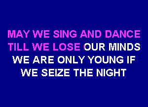 MAY WE SING AND DANCE
TILL WE LOSE OUR MINDS
WE ARE ONLY YOUNG IF
WE SEIZE THE NIGHT