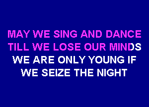 MAY WE SING AND DANCE
TILL WE LOSE OUR MINDS
WE ARE ONLY YOUNG IF
WE SEIZE THE NIGHT
