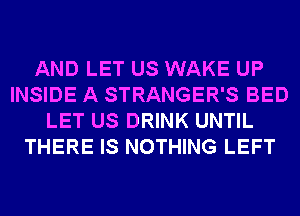 AND LET US WAKE UP
INSIDE A STRANGER'S BED
LET US DRINK UNTIL
THERE IS NOTHING LEFT