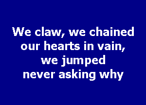 We claw, we chained
our hearts in vain,

we jumped
never asking why