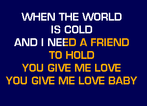 WHEN THE WORLD
IS COLD
AND I NEED A FRIEND
TO HOLD
YOU GIVE ME LOVE
YOU GIVE ME LOVE BABY