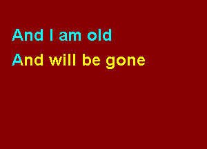 And I am old
And will be gone
