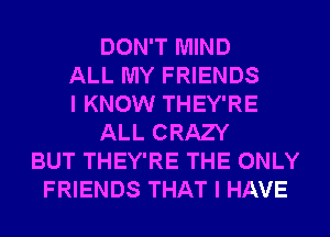 DON'T MIND
ALL MY FRIENDS
I KNOW THEY'RE
ALL CRAZY
BUT THEY'RE THE ONLY
FRIENDS THAT I HAVE
