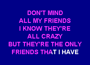 DON'T MIND
ALL MY FRIENDS
I KNOW THEY'RE
ALL CRAZY
BUT THEY'RE THE ONLY
FRIENDS THAT I HAVE