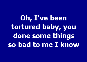 Oh, I've been
tortured baby, you

done some things
so bad to me I know