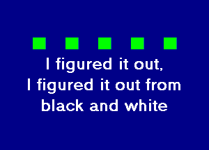 El III E El El
I figured it out,

I figured it out from
black and white