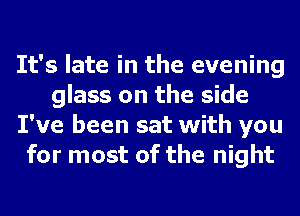 It's late in the evening
glass on the side
I've been sat with you
for most of the night