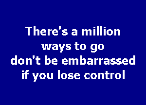 There's a million
ways to go

don't be embarrassed
if you lose control