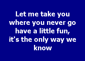 Let me take you
where you never go

have a little fun,
it's the only way we
know